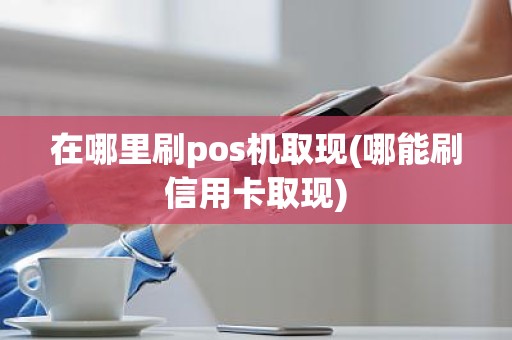 在哪里刷pos机取现(哪能刷信用卡取现)
