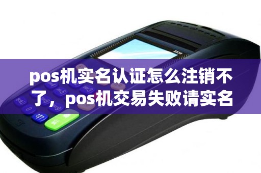 pos机实名认证怎么注销不了，pos机交易失败请实名认证