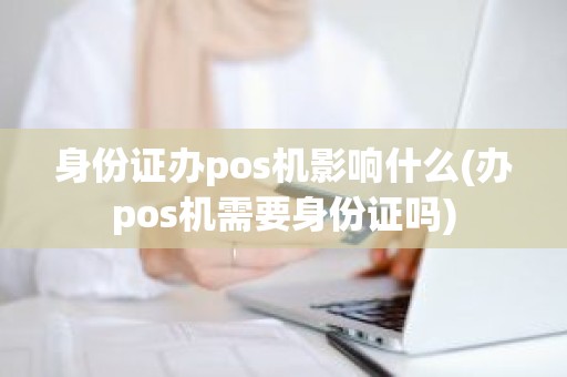 身份证办pos机影响什么(办pos机需要身份证吗)
