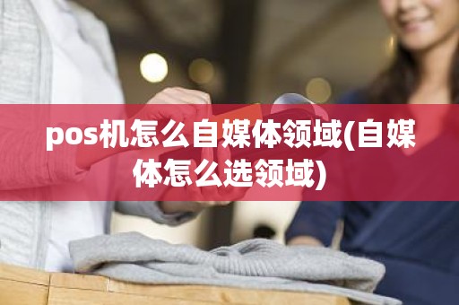 pos机怎么自媒体领域(自媒体怎么选领域)