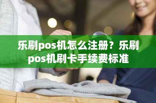 乐刷pos机怎么注册？乐刷pos机刷卡手续费标准