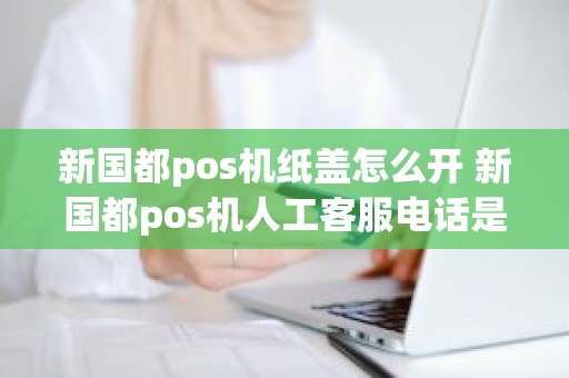 新国都pos机纸盖怎么开 新国都pos机人工客服电话是多少