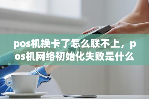 pos机换卡了怎么联不上，pos机网络初始化失败是什么意思