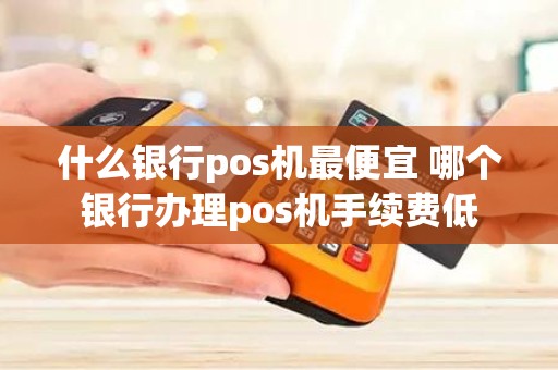 什么银行pos机最便宜 哪个银行办理pos机手续费低
