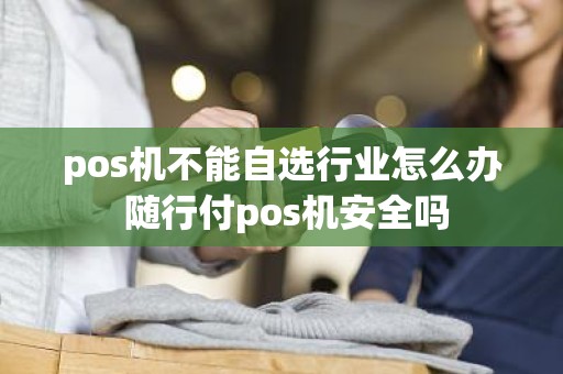 pos机不能自选行业怎么办 随行付pos机安全吗