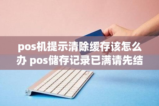 pos机提示清除缓存该怎么办 pos储存记录已满请先结算