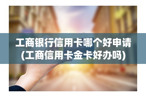工商银行信用卡哪个好申请(工商信用卡金卡好办吗)