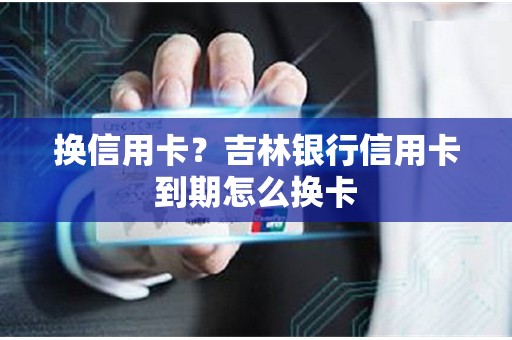 换信用卡？吉林银行信用卡到期怎么换卡