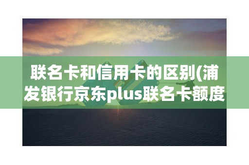 联名卡和信用卡的区别(浦发银行京东plus联名卡额度多少)