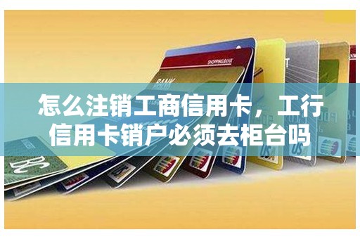 怎么注销工商信用卡，工行信用卡销户必须去柜台吗