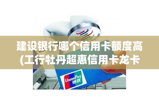 建设银行哪个信用卡额度高(工行牡丹超惠信用卡龙卡怎么样)