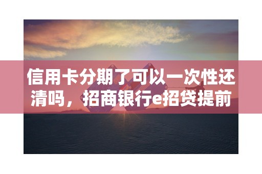 信用卡分期了可以一次性还清吗，招商银行e招贷提前还清