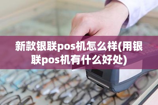新款银联pos机怎么样(用银联pos机有什么好处)