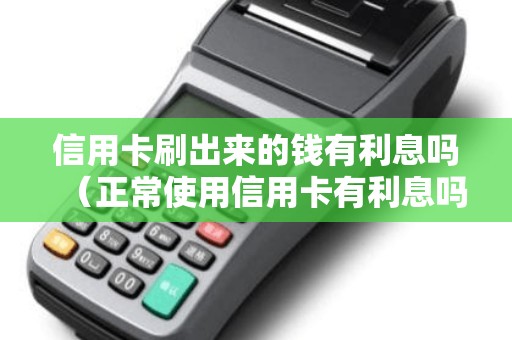 信用卡刷出来的钱有利息吗（正常使用信用卡有利息吗）