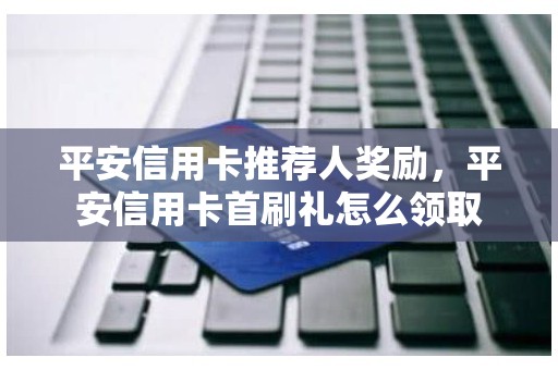 平安信用卡推荐人奖励，平安信用卡首刷礼怎么领取