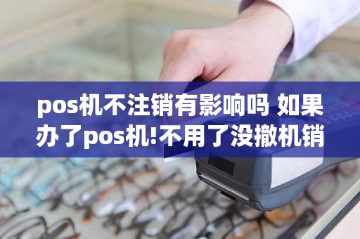 pos机不注销有影响吗 如果办了pos机!不用了没撤机销户!对自己以后会不会有影响。