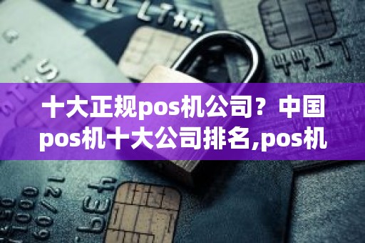 十大正规pos机公司？中国pos机十大公司排名,pos机哪个牌子最正规