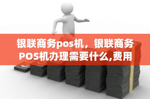 银联商务pos机，银联商务POS机办理需要什么,费用怎么算