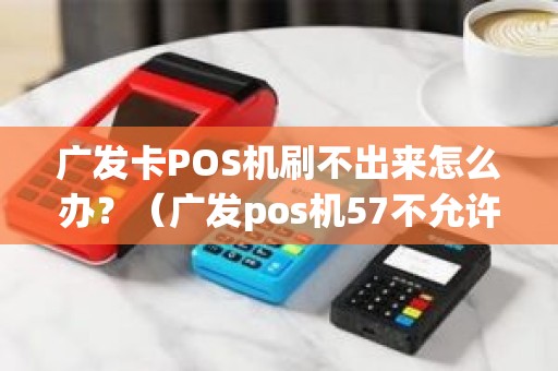 广发卡POS机刷不出来怎么办？（广发pos机57不允许此卡交易什么时候可以交易）