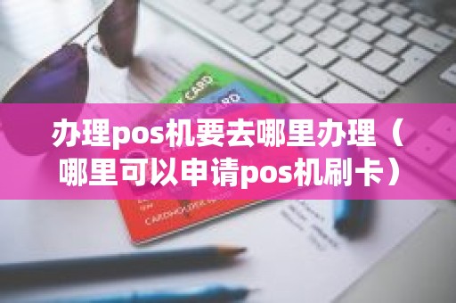 办理pos机要去哪里办理（哪里可以申请pos机刷卡）