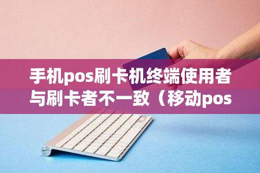 手机pos刷卡机终端使用者与刷卡者不一致（移动pos机怎么使用）