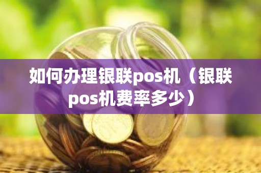如何办理银联pos机（银联pos机费率多少）