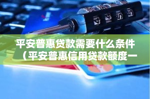 平安普惠贷款需要什么条件（平安普惠信用贷款额度一般多少）