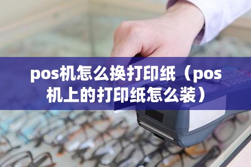 pos机怎么换打印纸（pos机上的打印纸怎么装）