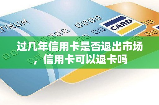 过几年信用卡是否退出市场，信用卡可以退卡吗