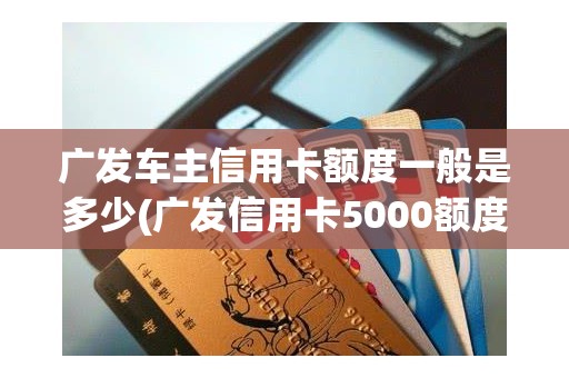 广发车主信用卡额度一般是多少(广发信用卡5000额度,要开卡吗)