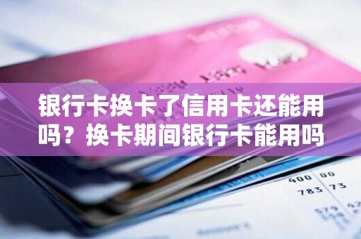 银行卡换卡了信用卡还能用吗？换卡期间银行卡能用吗