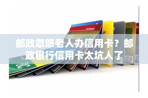 邮政忽悠老人办信用卡？邮政银行信用卡太坑人了
