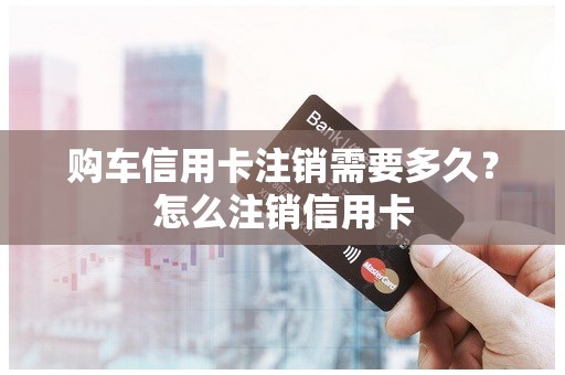 购车信用卡注销需要多久?怎么注销信用卡 购车信用卡注销需要多久?怎么注销信用卡