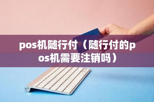 pos机随行付（随行付的pos机需要注销吗）