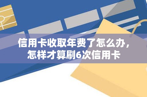 信用卡收取年费了怎么办，怎样才算刷6次信用卡