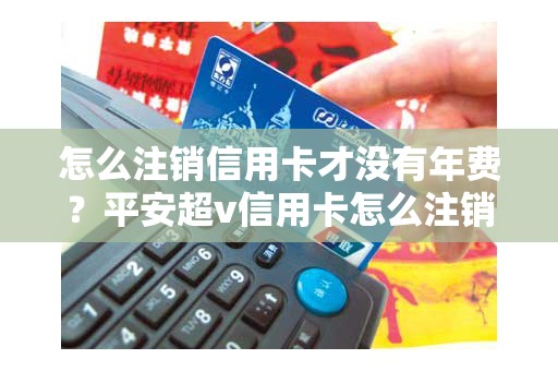 怎么注销信用卡才没有年费？平安超v信用卡怎么注销