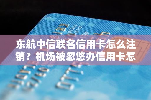 东航中信联名信用卡怎么注销？机场被忽悠办信用卡怎么取消