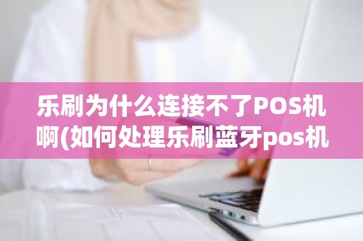 乐刷为什么连接不了POS机啊(如何处理乐刷蓝牙pos机灯显示红色的)