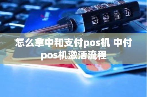 怎么拿中和支付pos机 中付pos机激活流程 怎么拿中和支付pos机 中付pos机激活流程