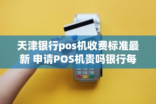 天津银行pos机收费标准最新 申请POS机贵吗银行每月怎么收费