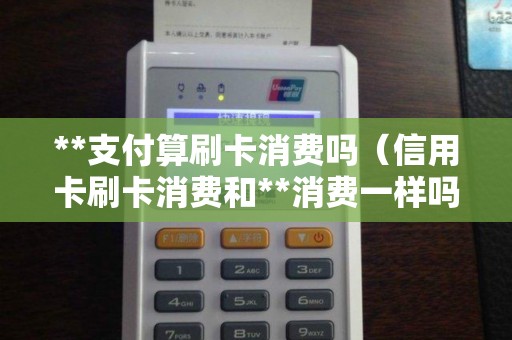 **支付算刷卡消费吗（信用卡刷卡消费和**消费一样吗）