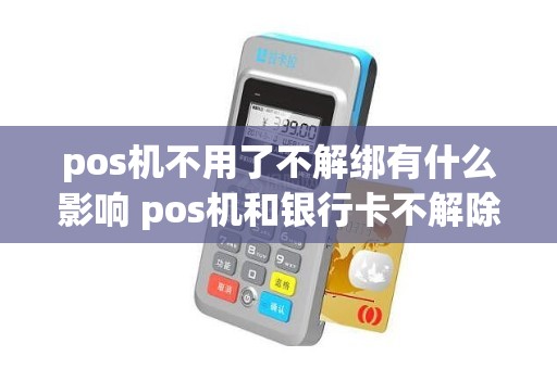 pos机不用了不解绑有什么影响 pos机和银行卡不解除会怎样