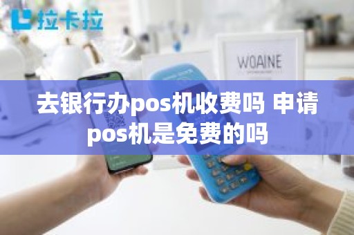 去银行办pos机收费吗 申请pos机是免费的吗 去银行办pos机收费吗 申请pos机是免费的吗