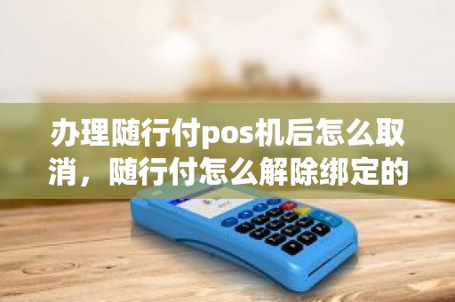 办理随行付pos机后怎么取消,随行付怎么解除绑定的刷卡机 办理随行付pos机后怎么取消,随行付怎么解除绑定的刷卡机