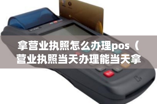 拿营业执照怎么办理pos（营业执照当天办理能当天拿吗）