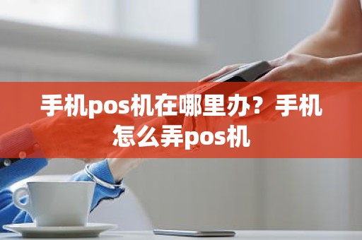 手机pos机在哪里办？手机怎么弄pos机