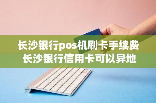 长沙银行pos机刷卡手续费 长沙银行信用卡可以异地刷卡消费吗要手续费吗