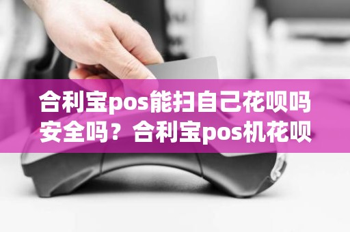 合利宝pos能扫自己花呗吗安全吗？合利宝pos机花呗怎么刷不了了