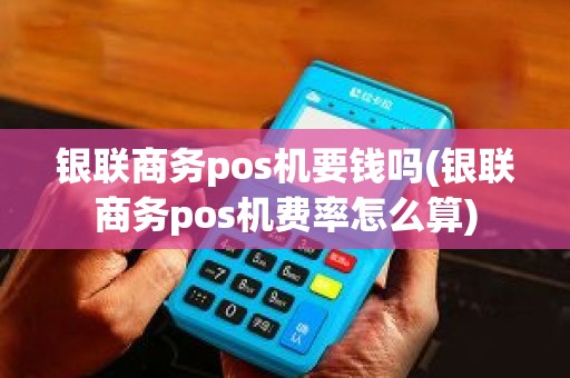 银联商务pos机要钱吗(银联商务pos机费率怎么算)