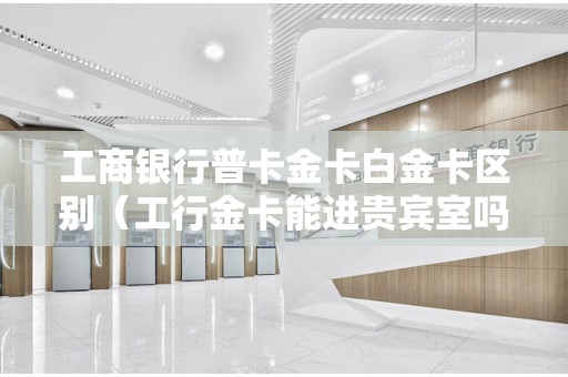 工商银行普卡金卡白金卡区别（工行金卡能进贵宾室吗）